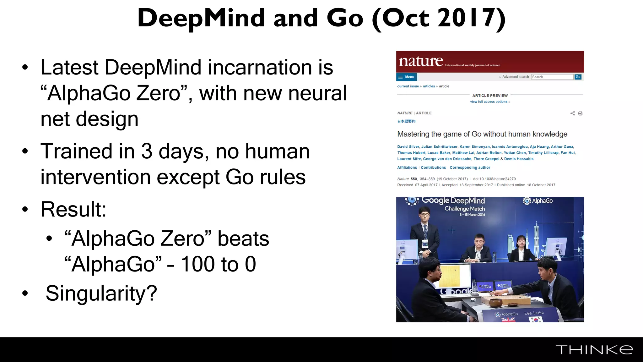 DeepMind and Go (Oct 2017)
• Latest DeepMind incarnation is
“AlphaGo Zero”, with new neural
net design
• Trained in 3 days, no human
intervention except Go rules
• Result:
• “AlphaGo Zero” beats
“AlphaGo” – 100 to 0
• Singularity?
 
