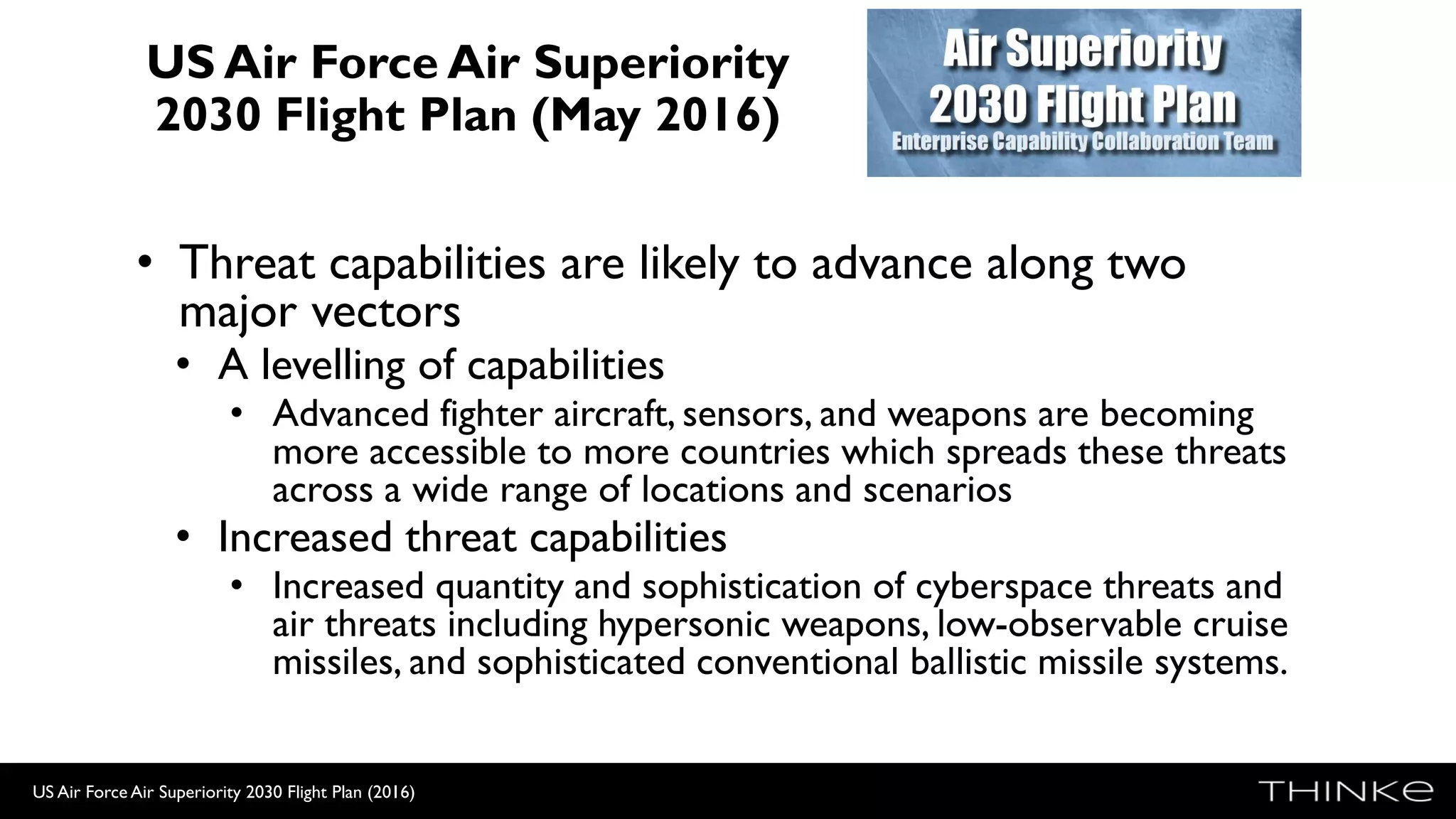 US Air Force Air Superiority
2030 Flight Plan (May 2016)
• Threat capabilities are likely to advance along two
major vectors
• A levelling of capabilities
• Advanced fighter aircraft, sensors, and weapons are becoming
more accessible to more countries which spreads these threats
across a wide range of locations and scenarios
• Increased threat capabilities
• Increased quantity and sophistication of cyberspace threats and
air threats including hypersonic weapons, low-observable cruise
missiles, and sophisticated conventional ballistic missile systems.
US Air Force Air Superiority 2030 Flight Plan (2016)
 