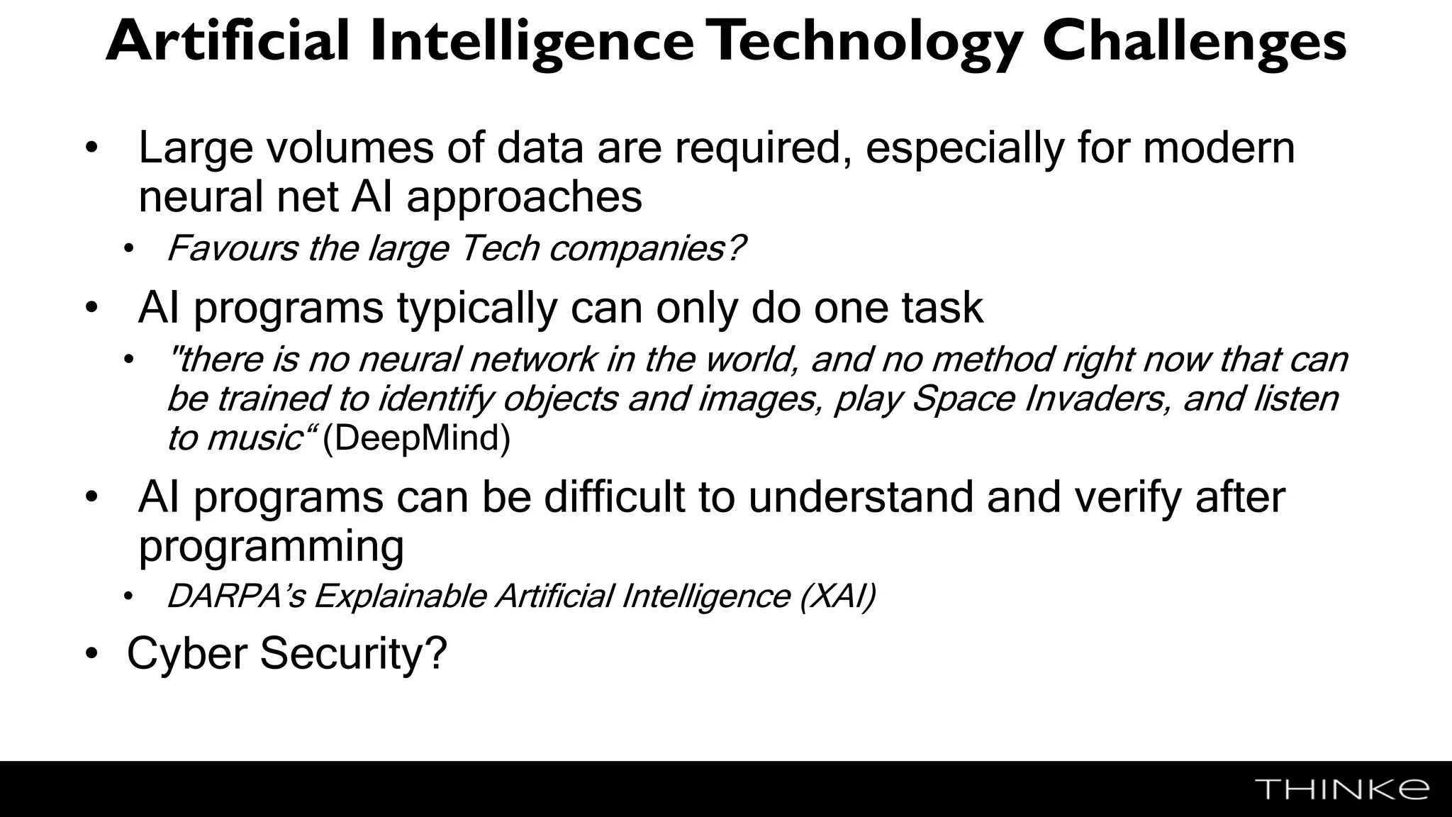 Artificial IntelligenceTechnology Challenges
• Large volumes of data are required, especially for modern
neural net AI approaches
• Favours the large Tech companies?
• AI programs typically can only do one task
• "there is no neural network in the world, and no method right now that can
be trained to identify objects and images, play Space Invaders, and listen
to music“ (DeepMind)
• AI programs can be difficult to understand and verify after
programming
• DARPA’s Explainable Artificial Intelligence (XAI)
• Cyber Security?
 