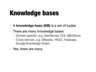 Knowledge bases
- A knowledge base (KB) is a set of tuples

- There are many knowledge bases

- Domain-speciﬁc, e.g. GeoNames, DOI, BBCMusic
- Cross-domain, e.g. DBpedia, YAGO, Freebase,
Google Knowledge Graph
- Yes, there are many
 