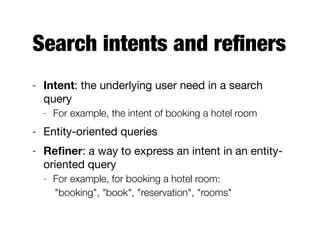 Search intents and reﬁners
- Intent: the underlying user need in a search
query

- For example, the intent of booking a hotel room
- Entity-oriented queries

- Reﬁner: a way to express an intent in an entity-
oriented query

- For example, for booking a hotel room:
"booking", "book", "reservation", "rooms"
 