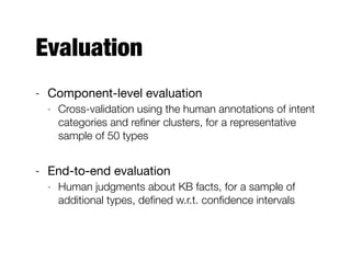 Evaluation
- Component-level evaluation

- Cross-validation using the human annotations of intent
categories and reﬁner clusters, for a representative
sample of 50 types
- End-to-end evaluation

- Human judgments about KB facts, for a sample of
additional types, deﬁned w.r.t. conﬁdence intervals
 