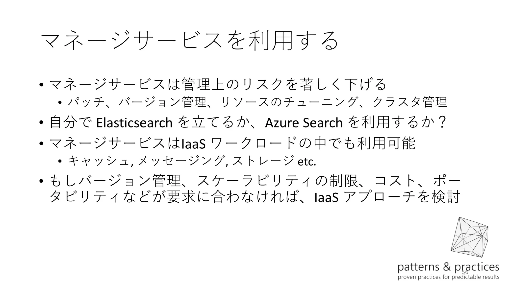 56
マネージサービスを利用する
• マネージサービスは管理上のリスクを著しく下げる
• パッチ、バージョン管理、リソースのチューニング、クラスタ管理
• 自分で Elasticsearch を立てるか、Azure Search を利用するか？
• マネージサービスはIaaS ワークロードの中でも利用可能
• キャッシュ, メッセージング, ストレージ etc.
• もしバージョン管理、スケーラビリティの制限、コスト、ポー
タビリティなどが要求に合わなければ、IaaS アプローチを検討
 