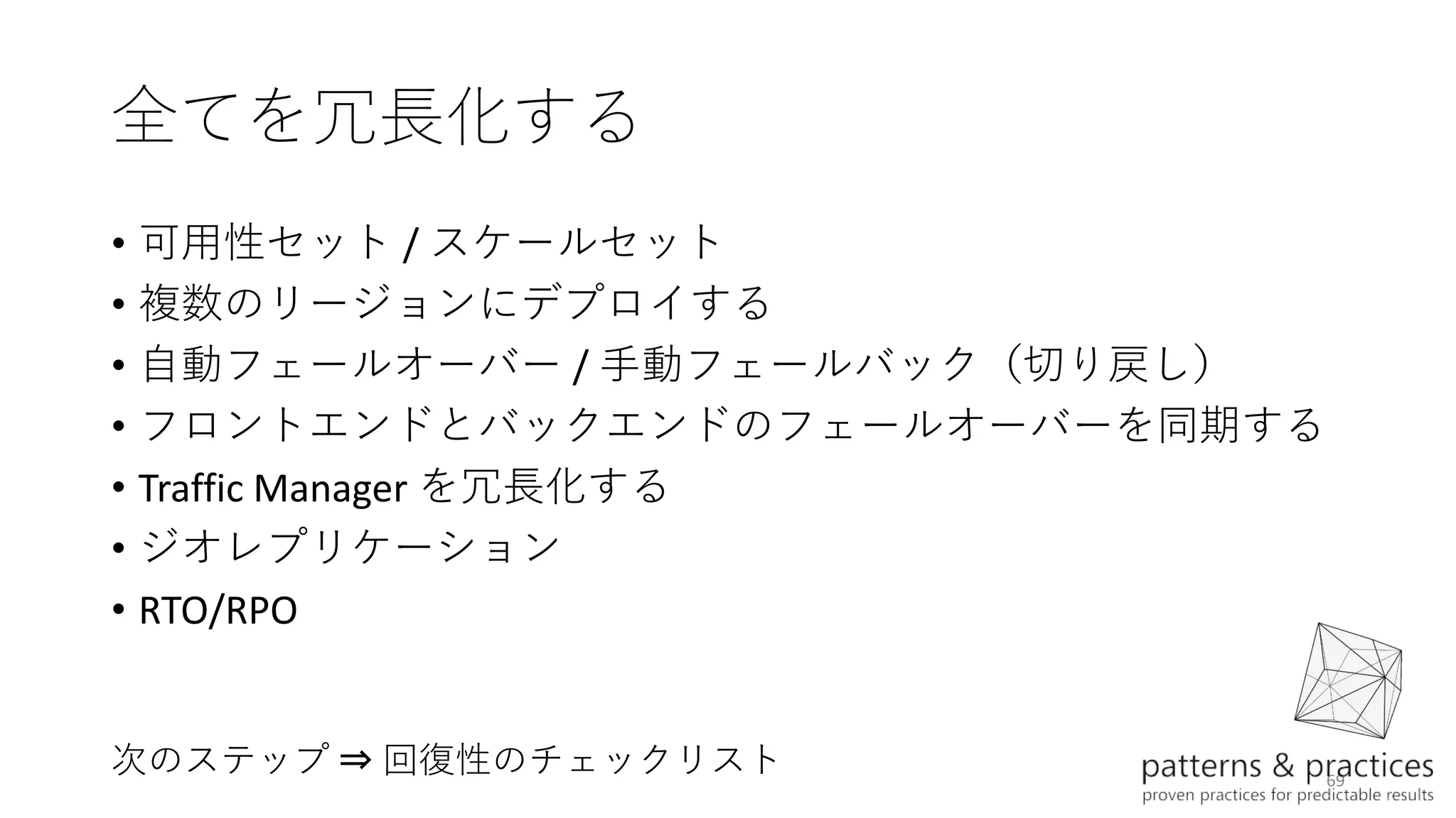 69
全てを冗長化する
• 可用性セット / スケールセット
• 複数のリージョンにデプロイする
• 自動フェールオーバー / 手動フェールバック（切り戻し）
• フロントエンドとバックエンドのフェールオーバーを同期する
• Traffic Manager を冗長化する
• ジオレプリケーション
• RTO/RPO
次のステップ ⇒ 回復性のチェックリスト
 