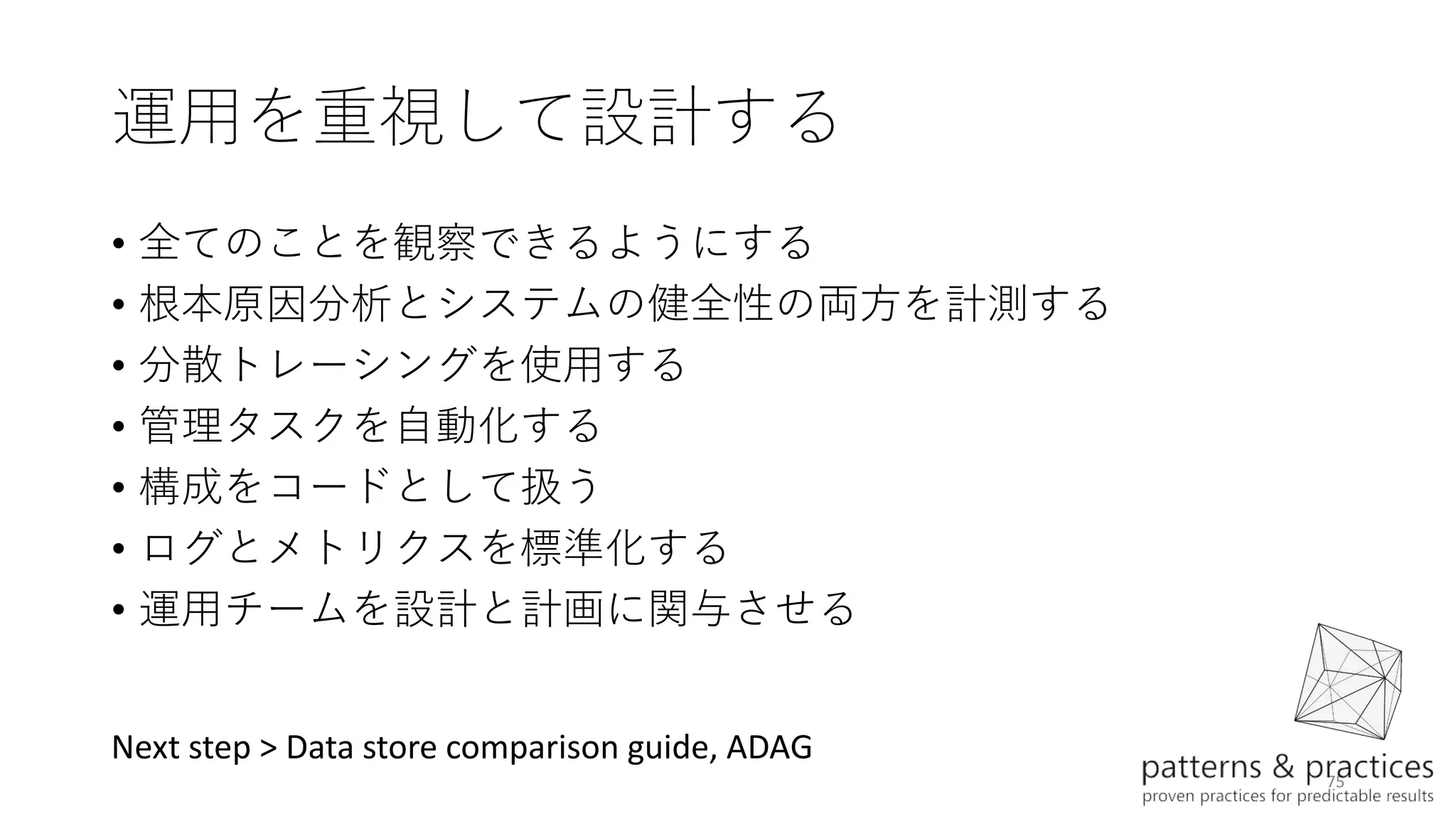 75
運用を重視して設計する
• 全てのことを観察できるようにする
• 根本原因分析とシステムの健全性の両方を計測する
• 分散トレーシングを使用する
• 管理タスクを自動化する
• 構成をコードとして扱う
• ログとメトリクスを標準化する
• 運用チームを設計と計画に関与させる
Next step > Data store comparison guide, ADAG
 