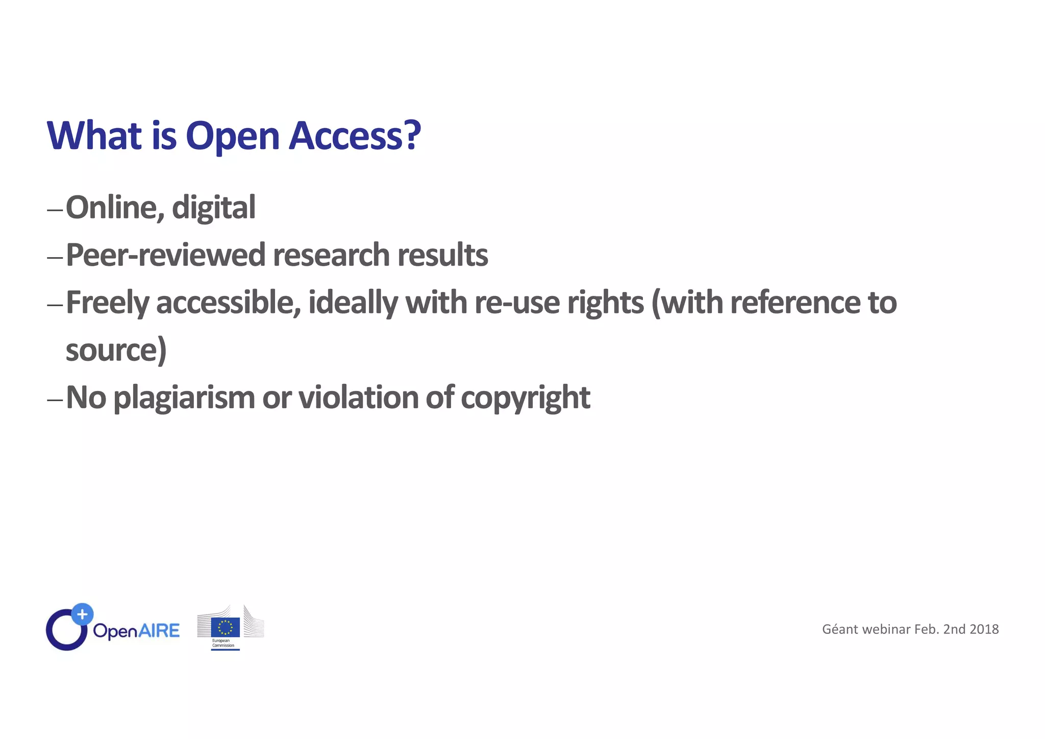 Online, digital
Peer-reviewed research results
Freely accessible, ideally with re-use rights (withreference to
source)
No plagiarism or violationof copyright
What is Open Access?
Géant webinar Feb. 2nd 2018
 