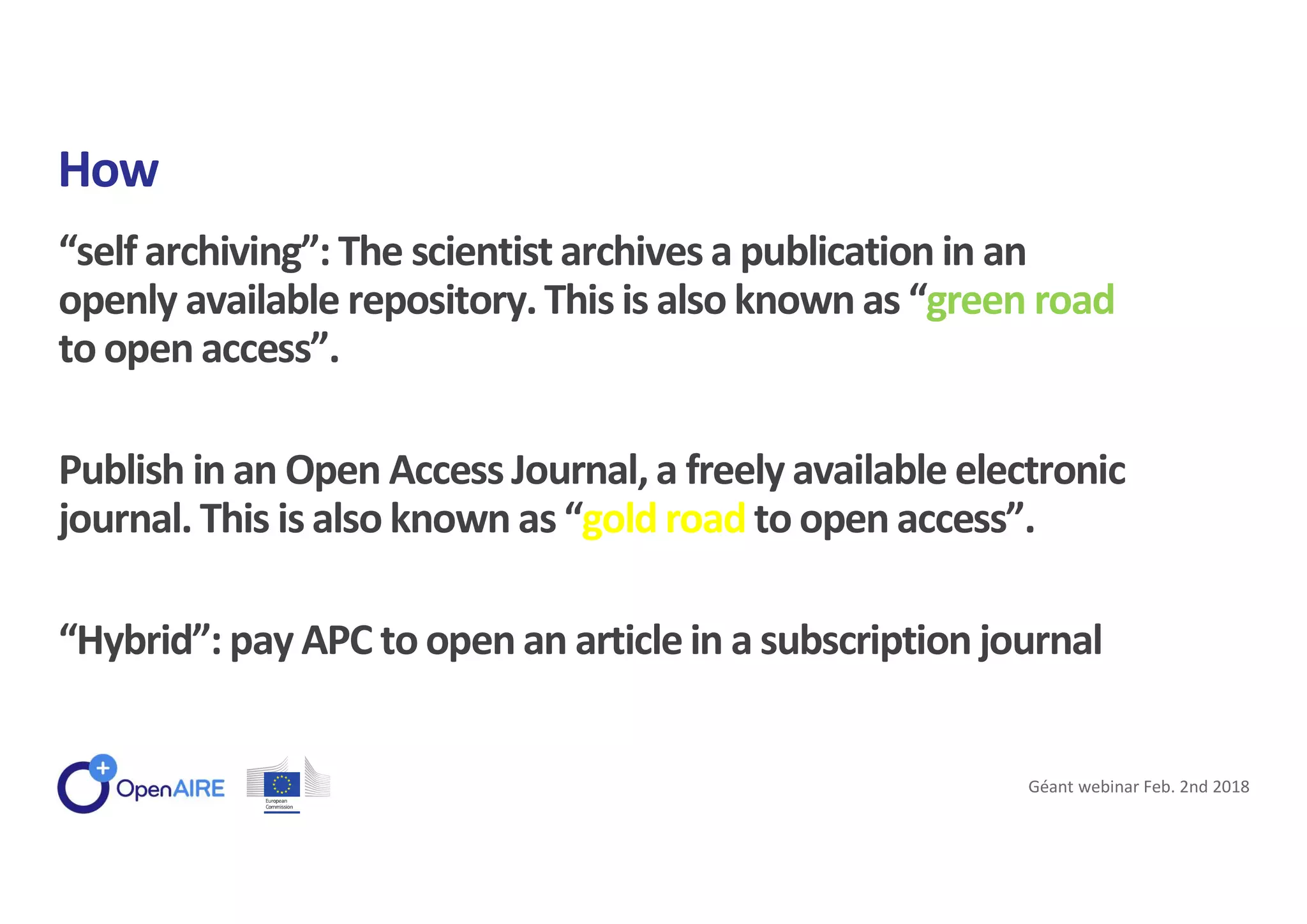 “self archiving”: The scientist archives a publication in an
openly available repository.This is also known as “green road
to open access”.
Publish in an Open Access Journal, a freely available electronic
journal. This is also known as “gold road to open access”.
“Hybrid”: pay APC to open an articlein a subscription journal
How
Géant webinar Feb. 2nd 2018
 