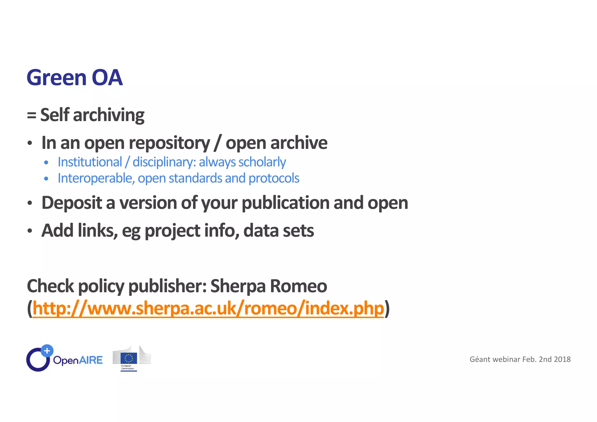 = Self archiving
• In an open repository/ open archive
• Institutional/disciplinary:alwaysscholarly
• Interoperable,openstandardsandprotocols
• Deposit a version of your publication and open
• Add links, eg project info, data sets
Check policy publisher: Sherpa Romeo
(http://www.sherpa.ac.uk/romeo/index.php)
Green OA
Géant webinar Feb. 2nd 2018
 