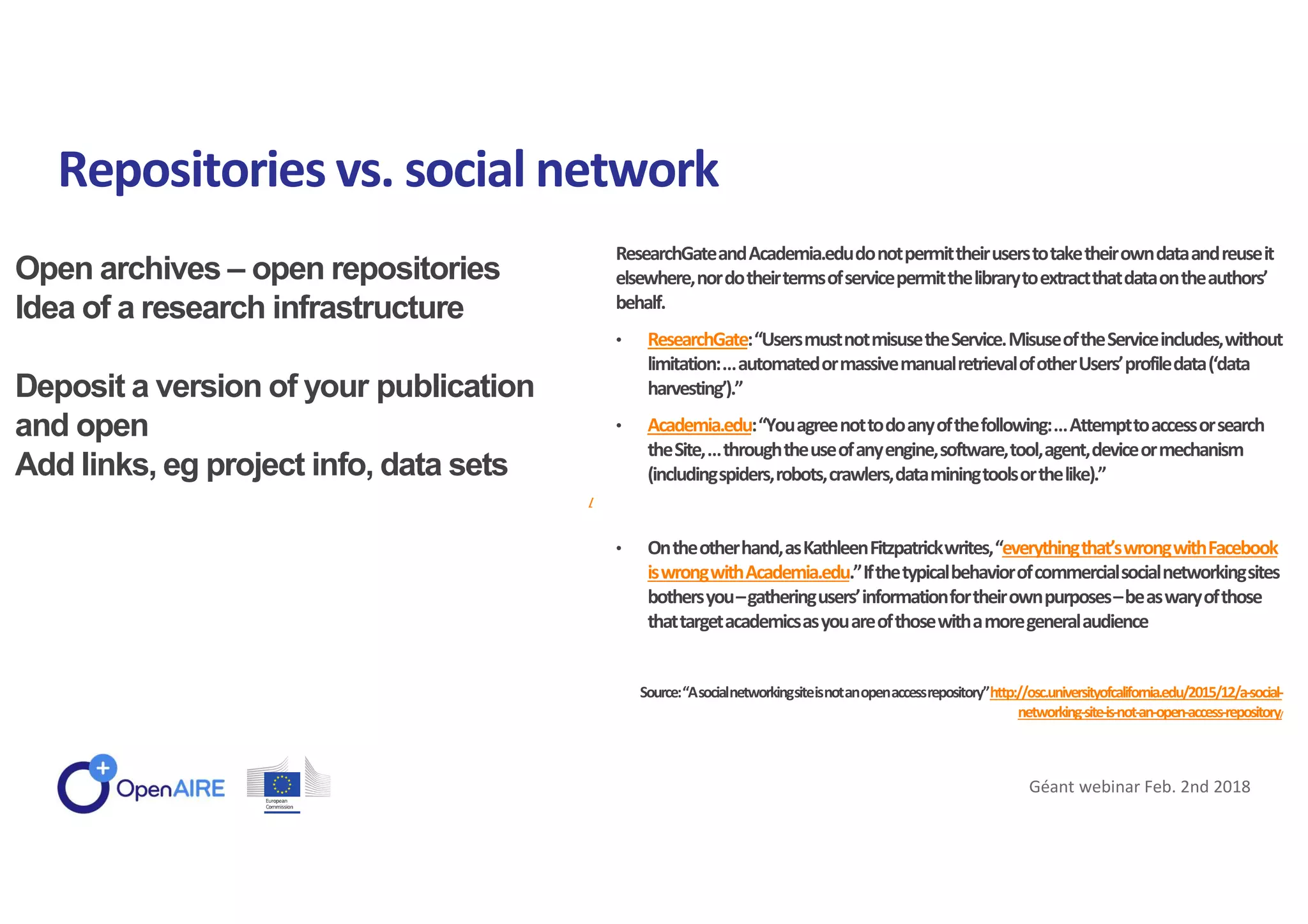 Open archives – open repositories
Idea of a research infrastructure
Deposit a version of your publication
and open
Add links, eg project info, data sets
/
Repositories vs. social network
Géant webinar Feb. 2nd 2018
ResearchGateandAcademia.edudonotpermittheiruserstotaketheirowndataandreuseit
elsewhere,nordotheirtermsofservicepermitthelibrarytoextractthatdataontheauthors’
behalf.
• ResearchGate:“UsersmustnotmisusetheService.MisuseoftheServiceincludes,without
limitation:…automatedormassivemanualretrievalofotherUsers’profiledata(‘data
harvesting’).”
• Academia.edu:“Youagreenottodoanyofthefollowing:…Attempttoaccessorsearch
theSite,…throughtheuseofanyengine,software,tool,agent,deviceormechanism
(includingspiders,robots,crawlers,dataminingtoolsorthelike).”
• Ontheotherhand,asKathleenFitzpatrickwrites,“everythingthat’swrongwithFacebook
iswrongwithAcademia.edu.”Ifthetypicalbehaviorofcommercialsocialnetworkingsites
bothersyou–gatheringusers’informationfortheirownpurposes–beaswaryofthose
thattargetacademicsasyouareofthosewithamoregeneralaudience
Source:“Asocialnetworkingsiteisnotanopenaccessrepository”http://osc.universityofcalifornia.edu/2015/12/a-social-
networking-site-is-not-an-open-access-repository/
 