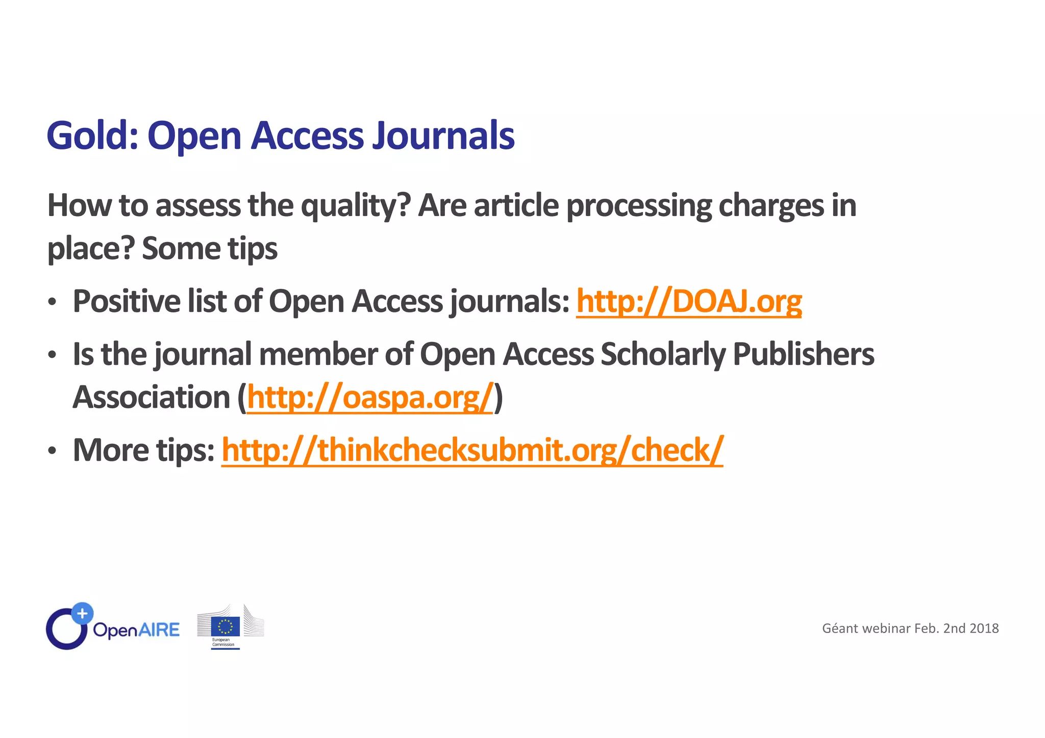 How to assess the quality? Are article processingcharges in
place? Sometips
• Positivelist of Open Access journals: http://DOAJ.org
• Is the journal member of Open Access Scholarly Publishers
Association(http://oaspa.org/)
• More tips: http://thinkchecksubmit.org/check/
Gold: Open Access Journals
Géant webinar Feb. 2nd 2018
 