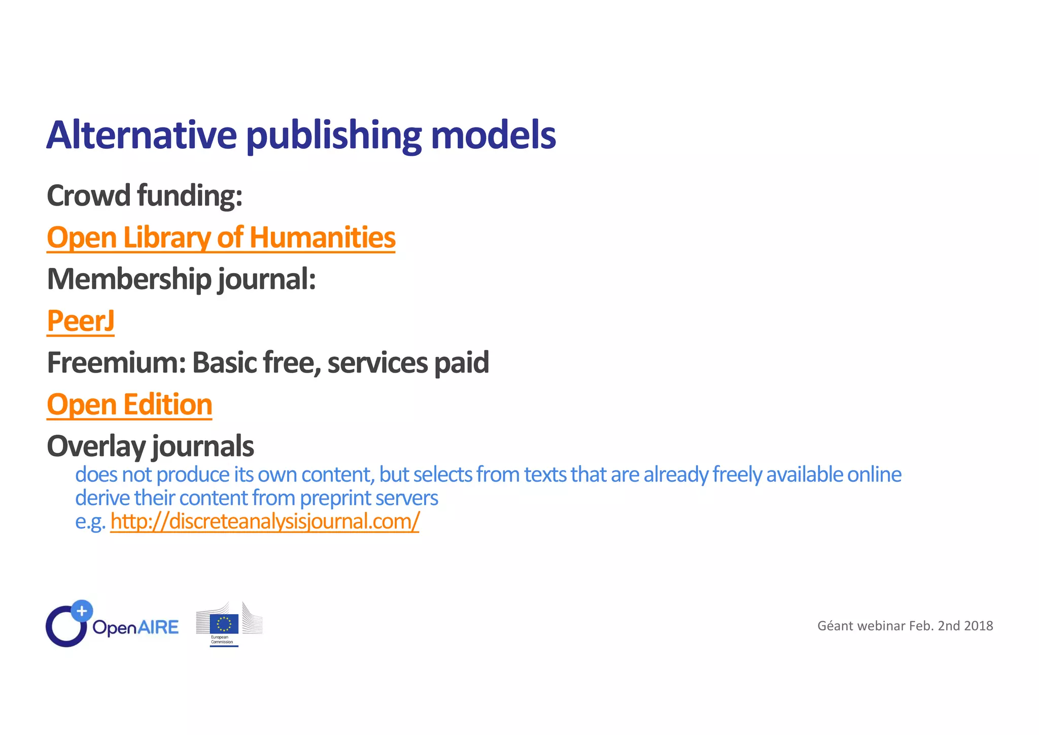 Crowdfunding:
OpenLibraryof Humanities
Membershipjournal:
PeerJ
Freemium:Basic free, servicespaid
OpenEdition
Overlayjournals
doesnotproduceitsowncontent,butselectsfromtextsthatarealreadyfreelyavailableonline
derivetheircontentfrompreprintservers
e.g.http://discreteanalysisjournal.com/
Alternative publishing models
Géant webinar Feb. 2nd 2018
 