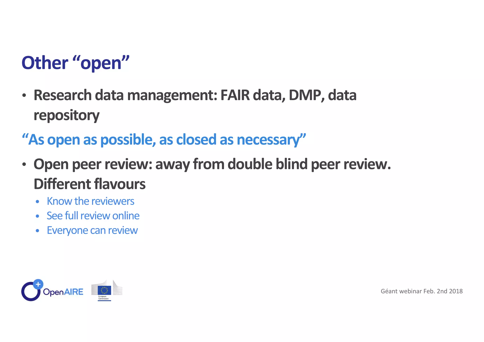 • Research data management: FAIR data, DMP, data
repository
“As open as possible, as closed as necessary”
• Open peer review: away fromdouble blind peer review.
Different flavours
• Knowthereviewers
• Seefullreviewonline
• Everyonecanreview
Other “open”
Géant webinar Feb. 2nd 2018
 