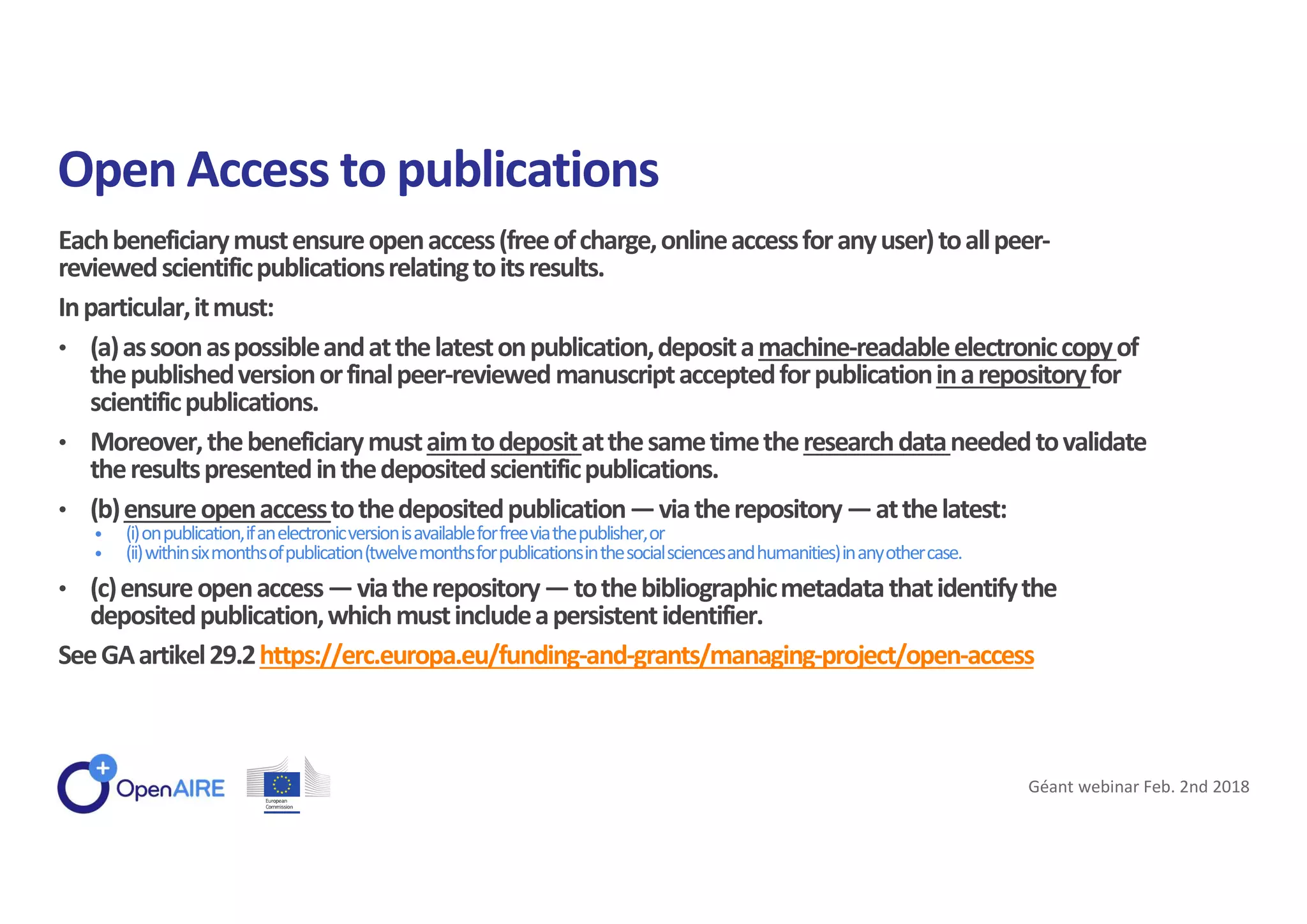 Eachbeneficiarymustensureopenaccess(freeofcharge,onlineaccessforanyuser)toallpeer-
reviewedscientificpublicationsrelatingtoitsresults.
Inparticular,itmust:
• (a)assoonaspossibleandatthelatestonpublication,depositamachine-readableelectroniccopyof
thepublishedversionorfinalpeer-reviewedmanuscriptacceptedforpublicationinarepositoryfor
scientificpublications.
• Moreover,thebeneficiarymustaimtodepositatthesametimetheresearchdataneededtovalidate
theresultspresentedinthedepositedscientificpublications.
• (b)ensureopenaccesstothedepositedpublication—viatherepository—atthelatest:
• (i)onpublication,ifanelectronicversionisavailableforfreeviathepublisher,or
• (ii)withinsixmonthsofpublication(twelvemonthsforpublicationsinthesocialsciencesandhumanities)inanyothercase.
• (c)ensureopenaccess—viatherepository—tothebibliographicmetadatathatidentifythe
depositedpublication,whichmustincludeapersistentidentifier.
SeeGAartikel29.2https://erc.europa.eu/funding-and-grants/managing-project/open-access
Open Access to publications
Géant webinar Feb. 2nd 2018
 
