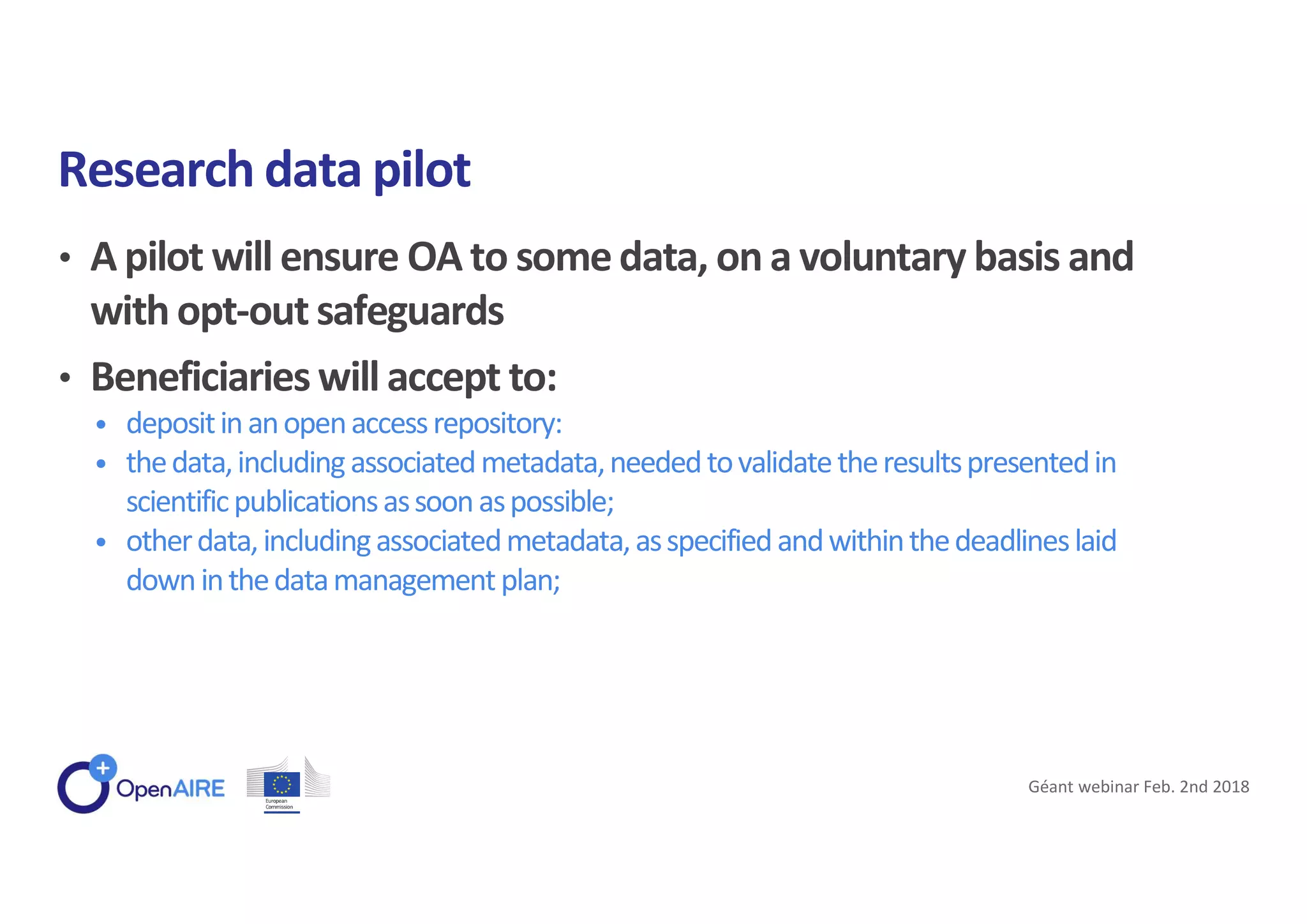 • A pilot will ensure OA to somedata, on a voluntary basis and
with opt-out safeguards
• Beneficiaries will accept to:
• depositinanopenaccessrepository:
• thedata,includingassociatedmetadata,neededtovalidatetheresultspresentedin
scientificpublicationsassoonaspossible;
• otherdata,includingassociatedmetadata,asspecifiedandwithinthedeadlineslaid
downinthedatamanagementplan;
Research data pilot
Géant webinar Feb. 2nd 2018
 