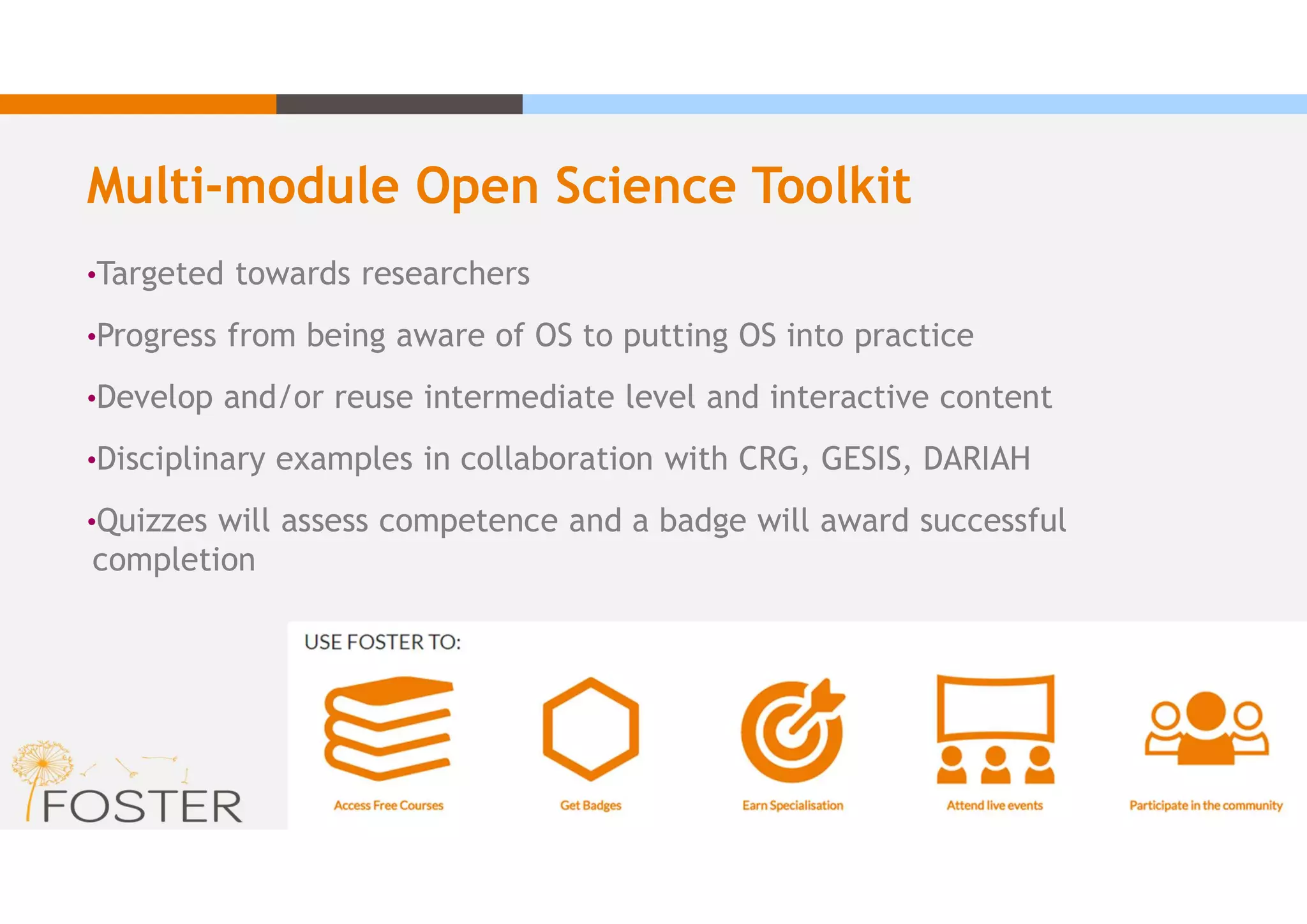 Multi-module Open Science Toolkit
•Targeted towards researchers
•Progress from being aware of OS to putting OS into practice
•Develop and/or reuse intermediate level and interactive content
•Disciplinary examples in collaboration with CRG, GESIS, DARIAH
•Quizzes will assess competence and a badge will award successful
completion
 