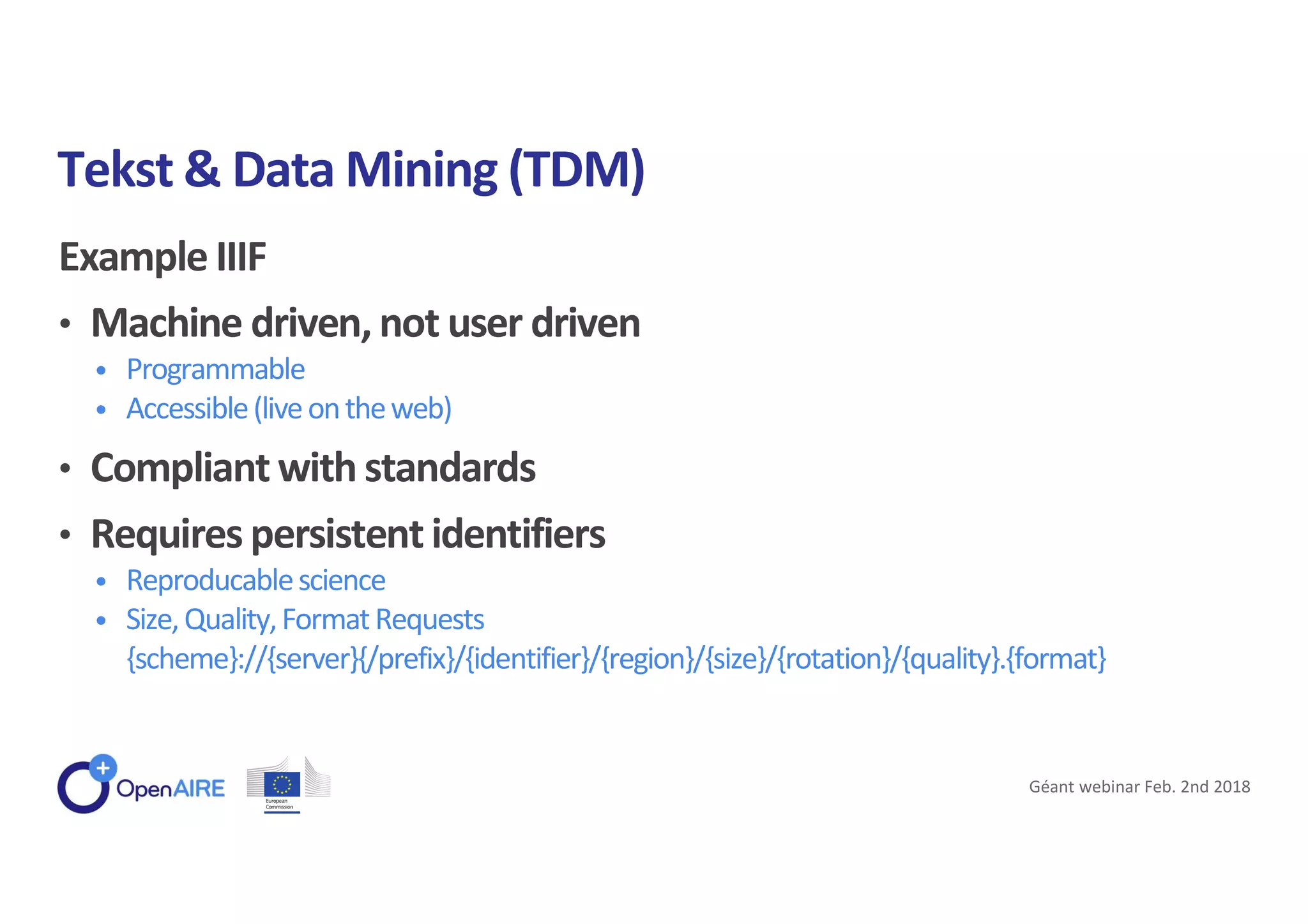 Example IIIF
• Machine driven, not user driven
• Programmable
• Accessible(liveontheweb)
• Compliant with standards
• Requires persistent identifiers
• Reproducablescience
• Size,Quality,FormatRequests
{scheme}://{server}{/prefix}/{identifier}/{region}/{size}/{rotation}/{quality}.{format}
Tekst & Data Mining (TDM)
Géant webinar Feb. 2nd 2018
 