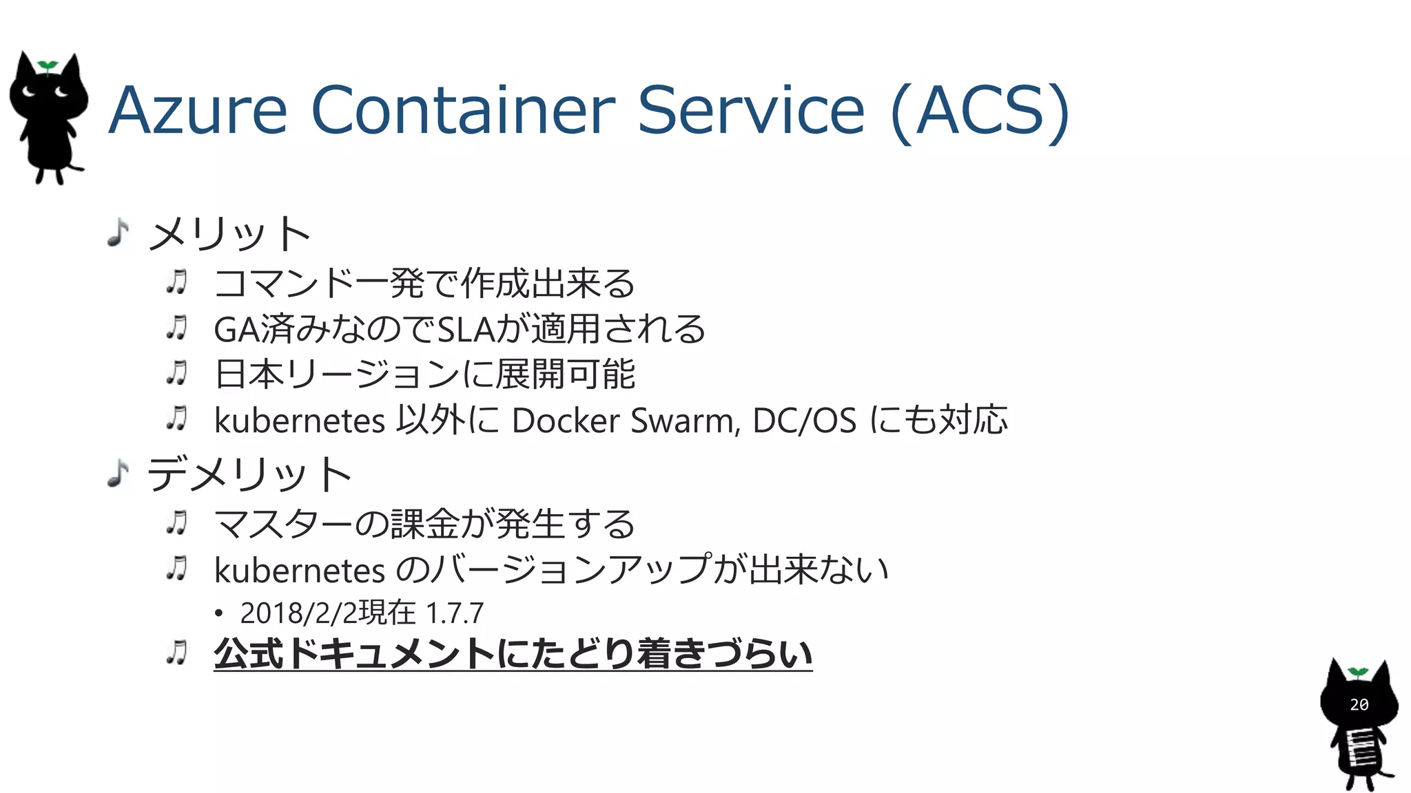 Azure Container Service (ACS)
メリット
コマンド一発で作成出来る
GA済みなのでSLAが適用される
日本リージョンに展開可能
kubernetes 以外に Docker Swarm, DC/OS にも対応
デメリット
マスターの課金が発生する
kubernetes のバージョンアップが出来ない
• 2018/2/2現在 1.7.7
公式ドキュメントにたどり着きづらい
20
 
