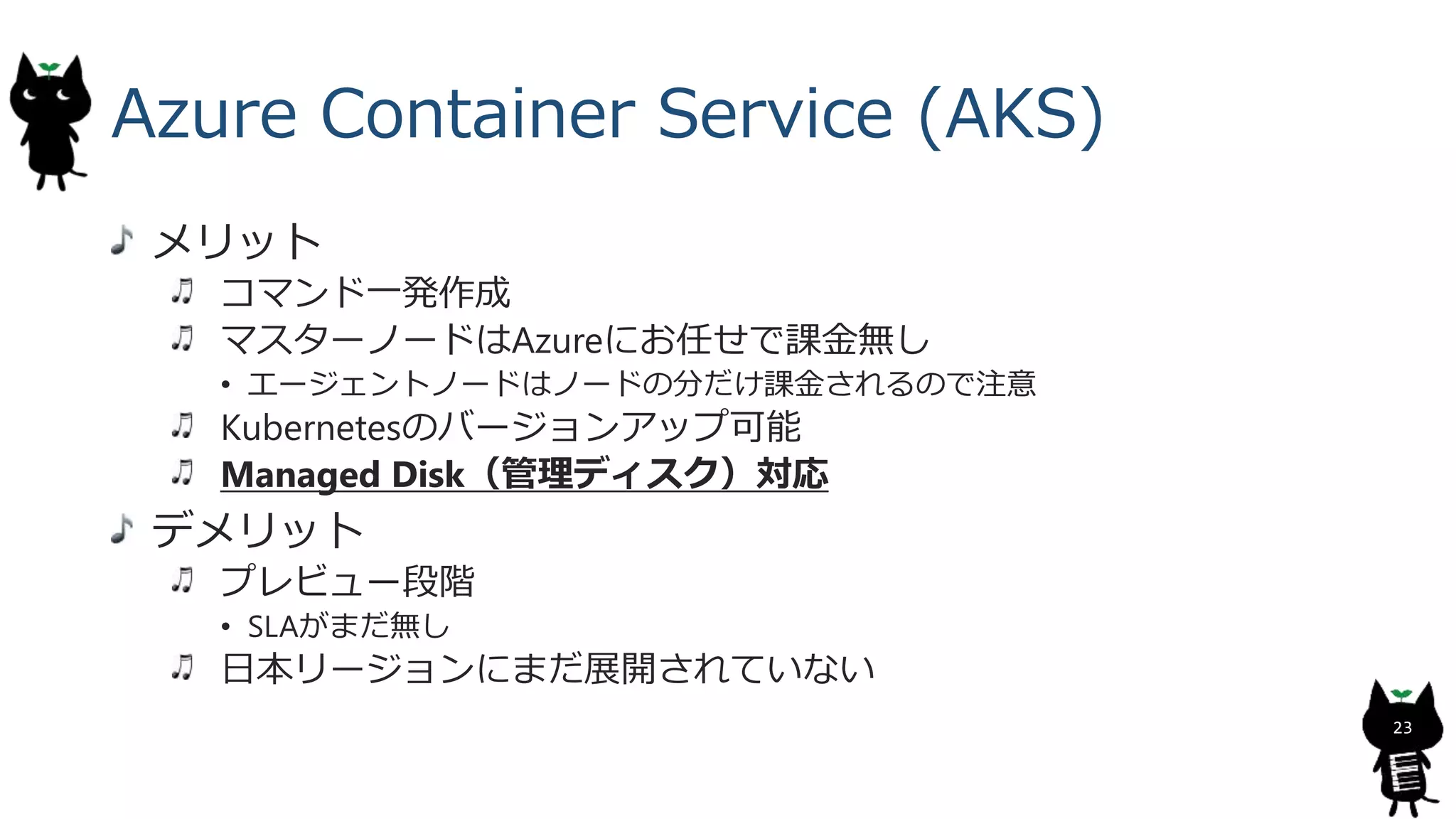 Azure Container Service (AKS)
メリット
コマンド一発作成
マスターノードはAzureにお任せで課金無し
• エージェントノードはノードの分だけ課金されるので注意
Kubernetesのバージョンアップ可能
Managed Disk（管理ディスク）対応
デメリット
プレビュー段階
• SLAがまだ無し
日本リージョンにまだ展開されていない
23
 