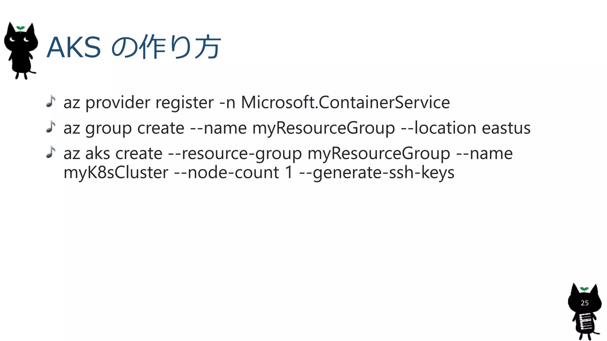 AKS の作り方
az provider register -n Microsoft.ContainerService
az group create --name myResourceGroup --location eastus
az aks create --resource-group myResourceGroup --name
myK8sCluster --node-count 1 --generate-ssh-keys
25
 