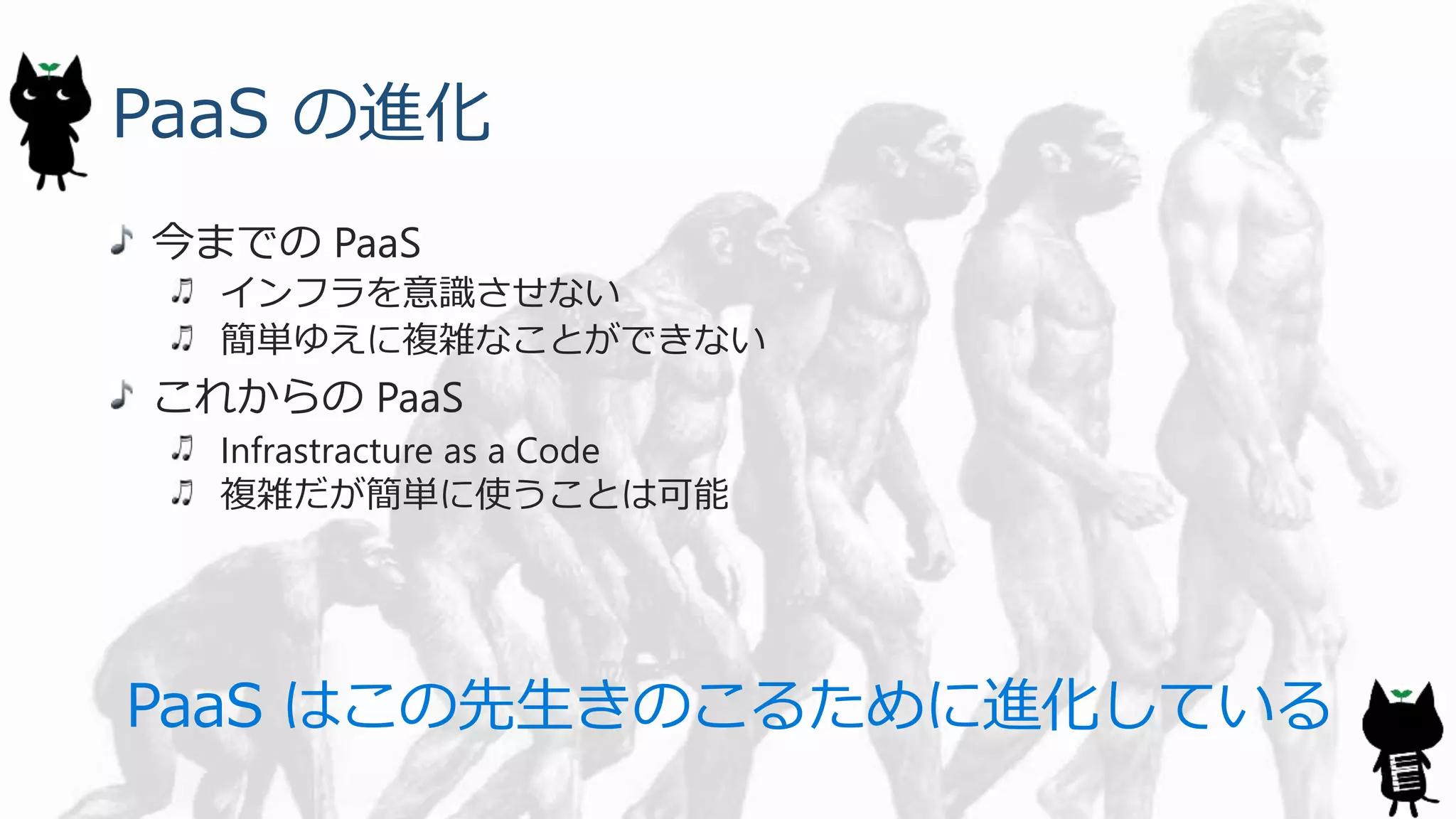 PaaS の進化
今までの PaaS
インフラを意識させない
簡単ゆえに複雑なことができない
これからの PaaS
Infrastracture as a Code
複雑だが簡単に使うことは可能
PaaS はこの先生きのこるために進化している
 