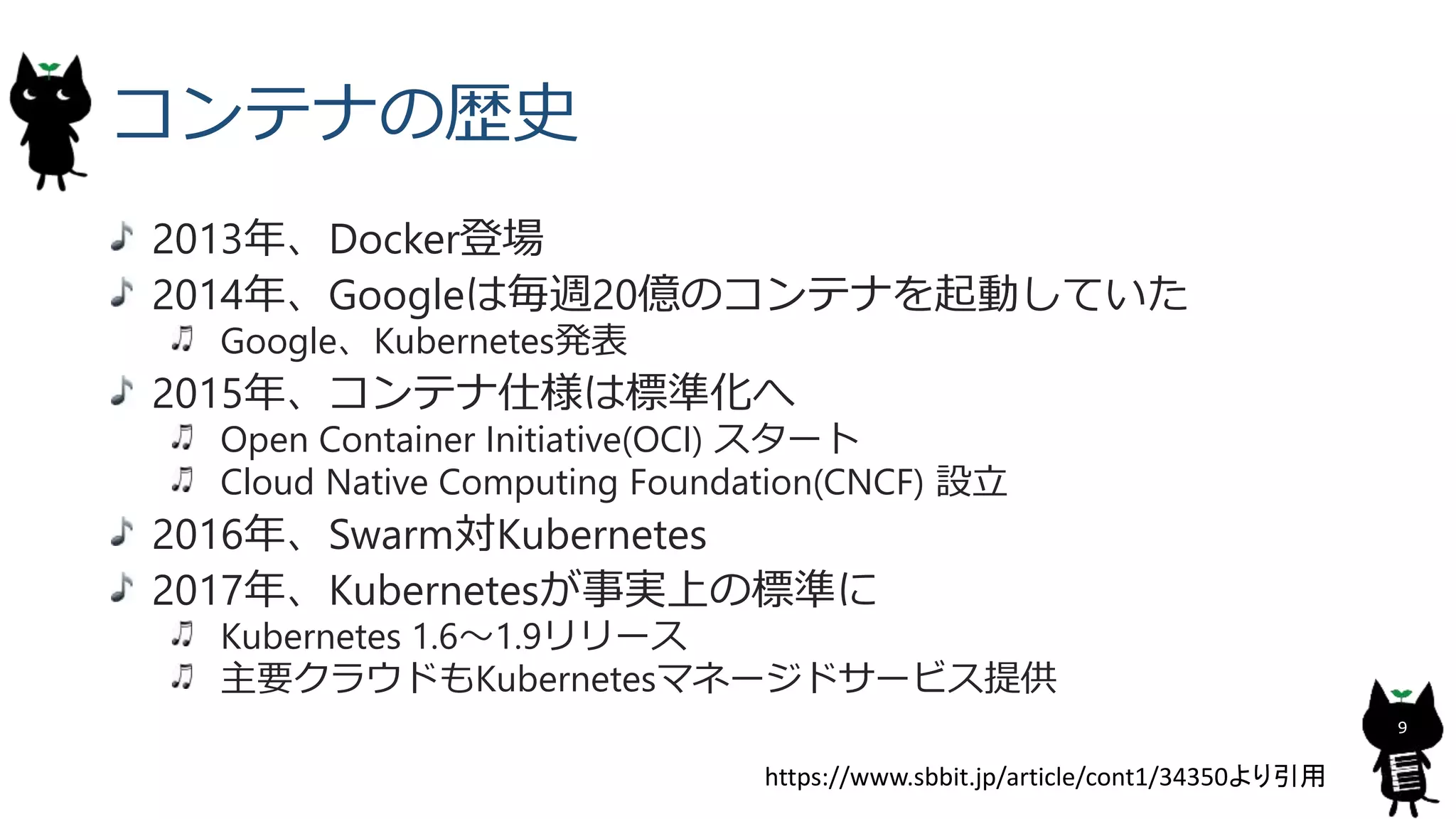 コンテナの歴史
2013年、Docker登場
2014年、Googleは毎週20億のコンテナを起動していた
Google、Kubernetes発表
2015年、コンテナ仕様は標準化へ
Open Container Initiative(OCI) スタート
Cloud Native Computing Foundation(CNCF) 設立
2016年、Swarm対Kubernetes
2017年、Kubernetesが事実上の標準に
Kubernetes 1.6〜1.9リリース
主要クラウドもKubernetesマネージドサービス提供
9
https://www.sbbit.jp/article/cont1/34350より引用
 