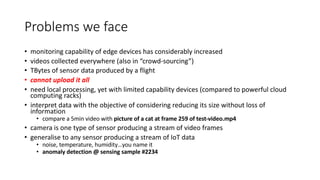 Problems we face
• monitoring capability of edge devices has considerably increased
• videos collected everywhere (also in “crowd-sourcing”)
• TBytes of sensor data produced by a flight
• cannot upload it all
• need local processing, yet with limited capability devices (compared to powerful cloud
computing racks)
• interpret data with the objective of considering reducing its size without loss of
information
• compare a 5min video with picture of a cat at frame 259 of test-video.mp4
• camera is one type of sensor producing a stream of video frames
• generalise to any sensor producing a stream of IoT data
• noise, temperature, humidity…you name it
• anomaly detection @ sensing sample #2234
 