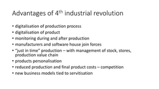 Advantages of 4th industrial revolution
• digitalisation of production process
• digitalisation of product
• monitoring during and after production
• manufacturers and software house join forces
• “just in time” production – with management of stock, stores,
production value chain
• products personalisation
• reduced production and final product costs – competition
• new business models tied to servitisation
 