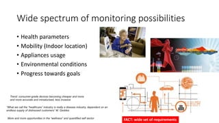 Wide spectrum of monitoring possibilities
• Health parameters
• Mobility (Indoor location)
• Appliances usage
• Environmental conditions
• Progress towards goals
Trend: consumer-grade devices becoming cheaper and more
and more accurate and miniaturised, less invasive
“What we call the “healthcare” industry is really a disease industry, dependent on an
endless supply of distressed customers” M. Geddes
More and more opportunities in the “wellness” and quantified self sector
FACT: wide set of requirements
 