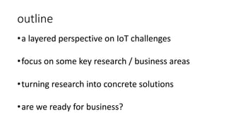outline
•a layered perspective on IoT challenges
•focus on some key research / business areas
•turning research into concrete solutions
•are we ready for business?
 