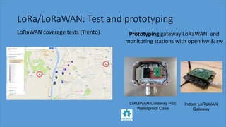 LoRa/LoRaWAN: Test and prototyping
LoRaWAN coverage tests (Trento) Prototyping gateway LoRaWAN and
monitoring stations with open hw & sw
LoRaWAN Gateway PoE
Waterproof Case
Indoor LoRaWAN
Gateway
 