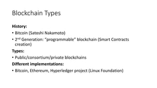 Blockchain Types
History:
• Bitcoin (Satoshi Nakamoto)
• 2nd Generation: “programmable” blockchain (Smart Contracts
creation)
Types:
• Public/consortium/private blockchains
Different implementations:
• Bitcoin, Ethereum, Hyperledger project (Linux Foundation)
 