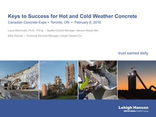 trust earned daily
Keys to Success for Hot and Cold Weather Concrete
Canadian Concrete Expo ▪ Toronto, ON ▪ February 8, 2018
Laura Mammoliti, Ph.D., P.Eng. – Quality Control Manager, Hanson Ready Mix
Mike Stanzel – Technical Services Manager, Lehigh Cement Co.
 