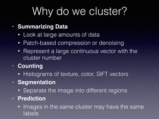 • Summarizing Data
• Look at large amounts of data
• Patch-based compression or denoising
• Represent a large continuous vector with the
cluster number
• Counting
• Histograms of texture, color, SIFT vectors
• Segmentation
• Separate the image into different regions
• Prediction
• Images in the same cluster may have the same
labels
Why do we cluster?
 