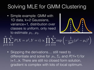 • Simple example: GMM with
1D data, k=2 Gaussians,
variance=1, distribution over
classes is uniform, only need
to estimate , .
Solving MLE for GMM Clustering
µ1 µ2
nY
j=1
kX
i=1
P(X = xj
, Y = i) /
nY
j=1
kX
i=1
exp
✓
1
2 2
(xj
µi)2
◆
• Skipping the derivations.... still need to
differentiate and solve for , and P(Y=1) for
i=1...k. There are still no closed form solution,
gradient is complex with lots of local optimum.
µi ⌃i
 