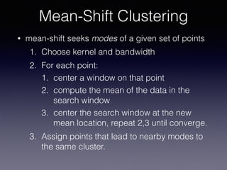 • mean-shift seeks modes of a given set of points
1. Choose kernel and bandwidth
2. For each point:
1. center a window on that point
2. compute the mean of the data in the
search window
3. center the search window at the new
mean location, repeat 2,3 until converge.
3. Assign points that lead to nearby modes to
the same cluster.
Mean-Shift Clustering
 