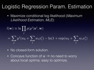 • Maximize conditional log likelihood (Maximum
Likelihood Estimation, MLE):
• No closed-form solution.
• Concave function of w → no need to worry
about local optima; easy to optimize.
l(w) ⌘ ln
Y
j
p(yj
|xj
, w)
=
X
j
yj
(w0 +
X
i
wixj
i ) ln(1 + exp(w0 +
X
i
wixj
i )
Logistic Regression Param. Estimation
 