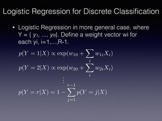 • Logistic Regression in more general case, where
Y = { y1, ..., yR}. Deﬁne a weight vector wi for
each yi, i=1,...,R-1.
Logistic Regression for Discrete Classiﬁcation
p(Y = 1|X) / exp(w10 +
X
i
w1iXi)
p(Y = 2|X) / exp(w20 +
X
i
w2iXi)
p(Y = r|X) = 1
r 1X
j=1
p(Y = j|X)
...
 