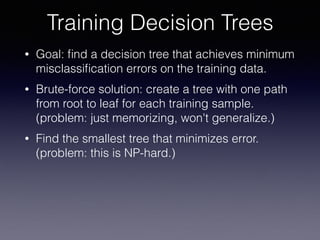 • Goal: ﬁnd a decision tree that achieves minimum
misclassiﬁcation errors on the training data.
• Brute-force solution: create a tree with one path
from root to leaf for each training sample. 
(problem: just memorizing, won't generalize.)
• Find the smallest tree that minimizes error. 
(problem: this is NP-hard.)
Training Decision Trees
 