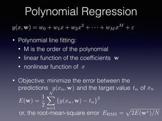 • Polynomial line ﬁtting:
• M is the order of the polynomial
• linear function of the coefﬁcients
• nonlinear function of
• Objective: minimize the error between the
predictions and the target value of
Polynomial Regression
x
w
y(xn, w) tn xn
ERMS =
p
2E(w⇤)/Nor, the root-mean-square error
E(w) =
1
2
NX
n=1
{y(xn, w) tn}
2
y(x, w) = w0 + w1x + w2x2
+ · · · + wM xM
+ "
 
