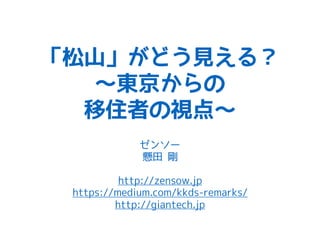 「松山」がどう見える？
〜東京からの
移住者の視点〜
ゼンソー
懸田 剛
http://zensow.jp
https://medium.com/kkds-remarks/
http://giantech.jp
 