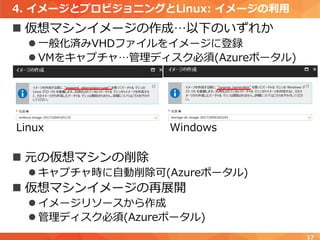 4. イメージとプロビジョニングとLinux: イメージの利用
 仮想マシンイメージの作成…以下のいずれか
 一般化済みVHDファイルをイメージに登録
 VMをキャプチャ…管理ディスク必須(Azureポータル)
 元の仮想マシンの削除
 キャプチャ時に自動削除可(Azureポータル)
 仮想マシンイメージの再展開
 イメージリソースから作成
 管理ディスク必須(Azureポータル)
17
Linux Windows
 