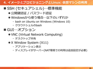 4. イメージとプロビジョニングとLinux: 仮想マシンの利用
 SSH (セキュアシェル)…標準機能
 公開鍵認証 / パスワード認証
 Windowsから使う場合…以下のいずれか
- bash on Ubuntu on Windows (Windows 10)
- クラウドシェルのbash
 GUI…オプション
 VNC (Virtual Network Computing)
- デスクトップ共有
 X Window System (X11)
- アプリケーション表示
- ディスプレイがサーバー(NAT環境での利用は追加設定が必要)
19
 