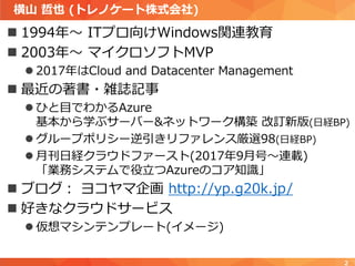 横山 哲也 (トレノケート株式会社)
 1994年～ ITプロ向けWindows関連教育
 2003年～ マイクロソフトMVP
 2017年はCloud and Datacenter Management
 最近の著書・雑誌記事
 ひと目でわかるAzure
基本から学ぶサーバー&ネットワーク構築 改訂新版(日経BP)
 グループポリシー逆引きリファレンス厳選98(日経BP)
 月刊日経クラウドファースト(2017年9月号～連載)
「業務システムで役立つAzureのコア知識」
 ブログ： ヨコヤマ企画 http://yp.g20k.jp/
 好きなクラウドサービス
 仮想マシンテンプレート(イメージ)
2
 