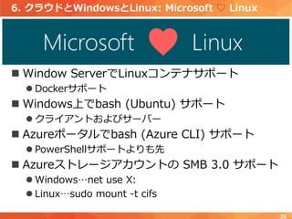 6. クラウドとWindowsとLinux: Microsoft ♡ Linux
 Window ServerでLinuxコンテナサポート
 Dockerサポート
 Windows上でbash (Ubuntu) サポート
 クライアントおよびサーバー
 Azureポータルでbash (Azure CLI) サポート
 PowerShellサポートよりも先
 Azureストレージアカウントの SMB 3.0 サポート
 Windows…net use X:
 Linux…sudo mount -t cifs
26
 