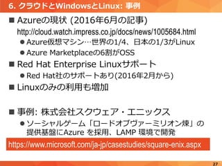 6. クラウドとWindowsとLinux: 事例
 Azureの現状 (2016年6月の記事)
http://cloud.watch.impress.co.jp/docs/news/1005684.html
 Azure仮想マシン…世界の1/4、日本の1/3がLinux
 Azure Marketplaceの6割がOSS
 Red Hat Enterprise Linuxサポート
 Red Hat社のサポートあり(2016年2月から)
 Linuxのみの利用も増加
 事例: 株式会社スクウェア・エニックス
 ソーシャルゲーム「ロードオブヴァーミリオン煉」の
提供基盤にAzure を採用、LAMP 環境で開発
27
https://www.microsoft.com/ja-jp/casestudies/square-enix.aspx
 