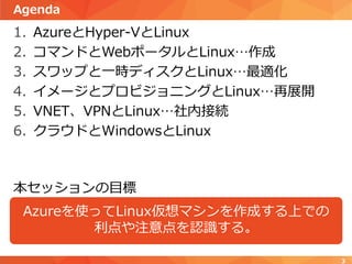 Agenda
1. AzureとHyper-VとLinux
2. コマンドとWebポータルとLinux…作成
3. スワップと一時ディスクとLinux…最適化
4. イメージとプロビジョニングとLinux…再展開
5. VNET、VPNとLinux…社内接続
6. クラウドとWindowsとLinux
Azureを使ってLinux仮想マシンを作成する上での
利点や注意点を認識する。
本セッションの目標
3
 