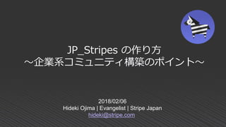 2018/02/06
Hideki Ojima | Evangelist | Stripe Japan
hideki@stripe.com
JP_Stripes の作り方
～企業系コミュニティ構築のポイント～
 