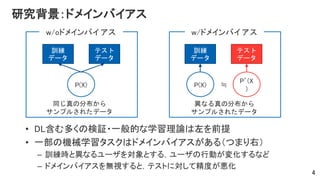 研究背景：ドメインバイアス
• DL含む多くの検証・一般的な学習理論は左を前提
• 一部の機械学習タスクはドメインバイアスがある（つまり右）
– 訓練時と異なるユーザを対象とする，ユーザの行動が変化するなど
– ドメインバイアスを無視すると，テストに対して精度が悪化
4
P(X)
訓練
データ
テスト
データ
P(X)
訓練
データ
テスト
データ
P’(X
)
w/oドメインバイアス w/ドメインバイアス
≒
同じ真の分布から
サンプルされたデータ
異なる真の分布から
サンプルされたデータ
 