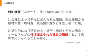 30
付加価値の話
付加価値（ふかかち、英: added value）とは、
1. 生産によって新たに加えられた価値。総生産額から
原材料費・燃料費・減価償却費などを差し引いた額。
2. 通俗的には「特定の人・場所・施設や何かの商品・
サービスなどに付け加えられた独自の価値」という意
味で用いられることがある。
*Wikipediaより抜粋
 