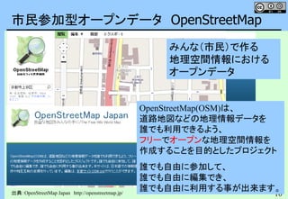 10
市民参加型オープンデータ OpenStreetMap
出典：OpenStreetMap Japan http://openstreetmap.jp/
OpenStreetMap(OSM)は、
道路地図などの地理情報データを
誰でも利用できるよう、
フリーでオープンな地理空間情報を
作成することを目的としたプロジェクト
誰でも自由に参加して、
誰でも自由に編集でき、
誰でも自由に利用する事が出来ます。
みんな（市民）で作る
地理空間情報における
オープンデータ
 